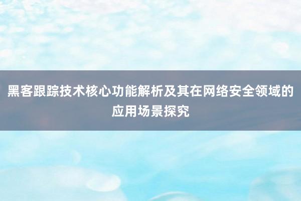 黑客跟踪技术核心功能解析及其在网络安全领域的应用场景探究