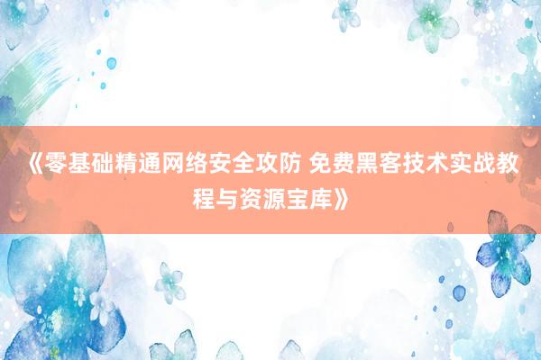 《零基础精通网络安全攻防 免费黑客技术实战教程与资源宝库》