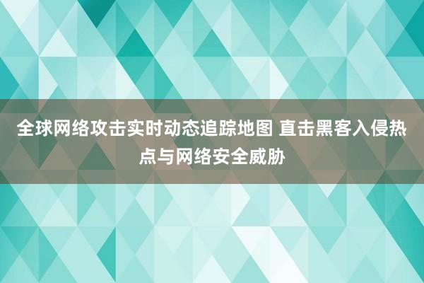 全球网络攻击实时动态追踪地图 直击黑客入侵热点与网络安全威胁