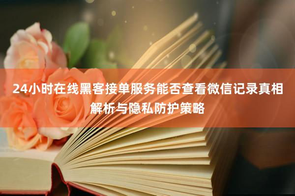 24小时在线黑客接单服务能否查看微信记录真相解析与隐私防护策略