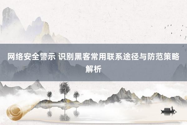 网络安全警示 识别黑客常用联系途径与防范策略解析