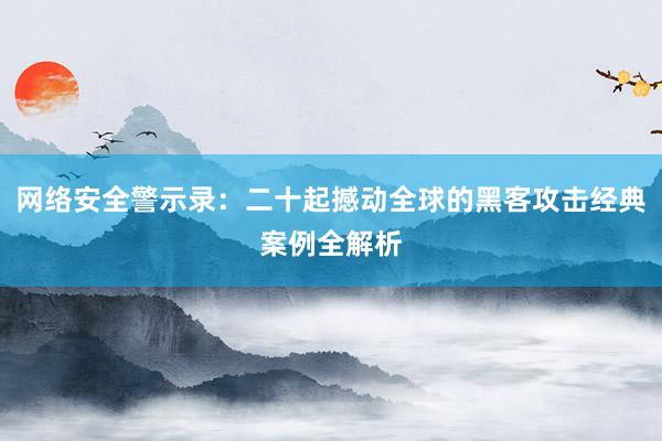 网络安全警示录：二十起撼动全球的黑客攻击经典案例全解析