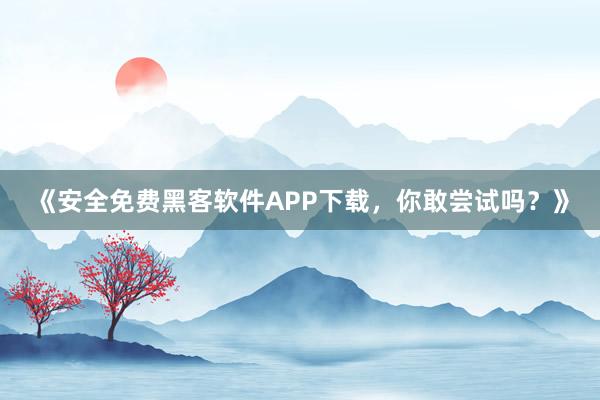 《安全免费黑客软件APP下载，你敢尝试吗？》
