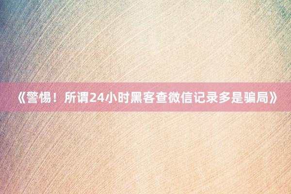 《警惕！所谓24小时黑客查微信记录多是骗局》