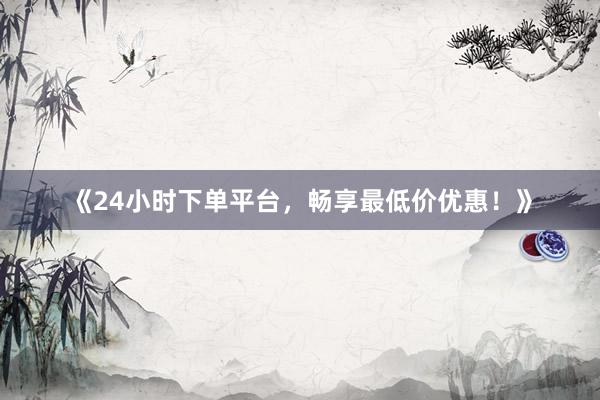 《24小时下单平台，畅享最低价优惠！》